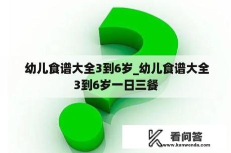  幼儿食谱大全3到6岁_幼儿食谱大全3到6岁一日三餐