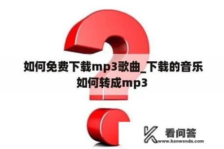  如何免费下载mp3歌曲_下载的音乐如何转成mp3