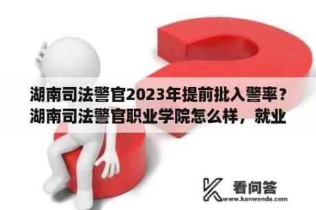 湖南司法警官2023年提前批入警率？湖南司法警官职业学院怎么样，就业前景如何？