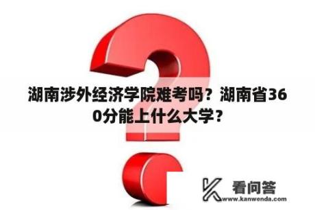 湖南涉外经济学院难考吗？湖南省360分能上什么大学？