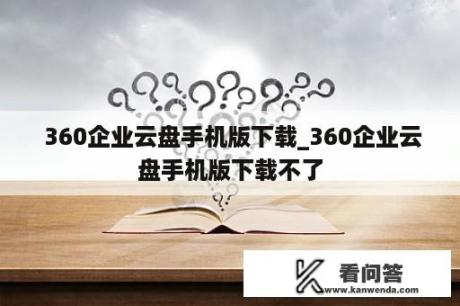  360企业云盘手机版下载_360企业云盘手机版下载不了