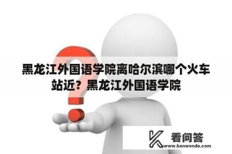 黑龙江外国语学院离哈尔滨哪个火车站近？黑龙江外国语学院