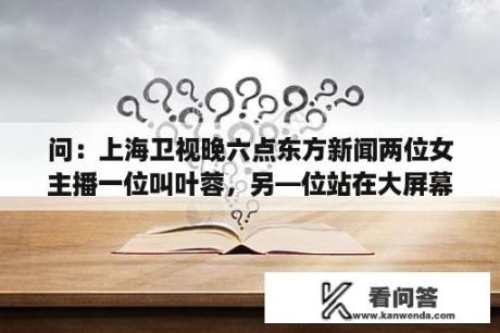 问：上海卫视晚六点东方新闻两位女主播一位叫叶蓉，另—位站在大屏幕前的叫什么？上海卫视是不是东方卫视？