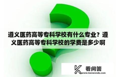 遵义医药高等专科学校有什么专业？遵义医药高等专科学校的学费是多少啊？