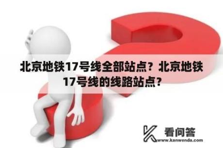 北京地铁17号线全部站点？北京地铁17号线的线路站点？