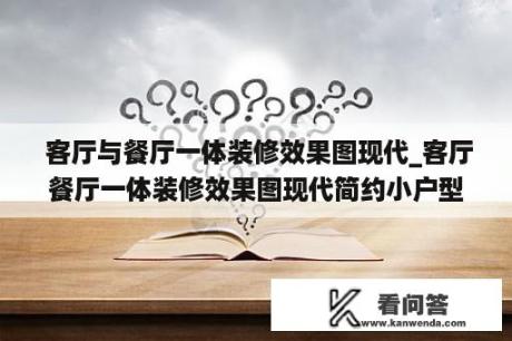  客厅与餐厅一体装修效果图现代_客厅餐厅一体装修效果图现代简约小户型