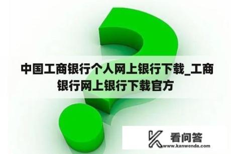  中国工商银行个人网上银行下载_工商银行网上银行下载官方