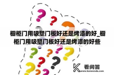  橱柜门用吸塑门板好还是烤漆的好_橱柜门用吸塑门板好还是烤漆的好些