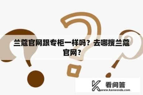 兰蔻官网跟专柜一样吗？去哪搜兰蔻官网？