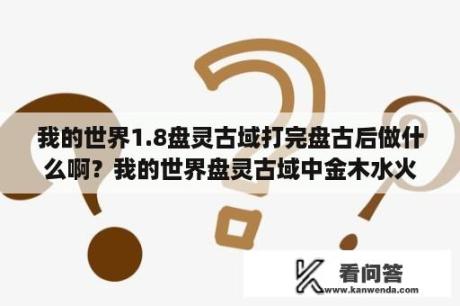 我的世界1.8盘灵古域打完盘古后做什么啊？我的世界盘灵古域中金木水火土元素分别是生什么？