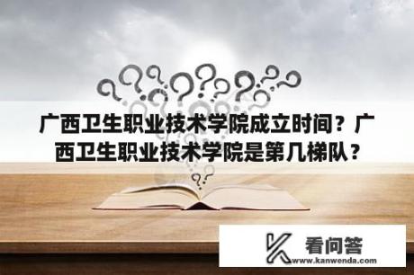 广西卫生职业技术学院成立时间？广西卫生职业技术学院是第几梯队？