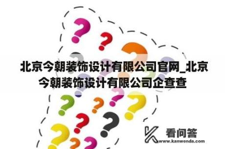  北京今朝装饰设计有限公司官网_北京今朝装饰设计有限公司企查查