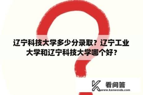 辽宁科技大学多少分录取？辽宁工业大学和辽宁科技大学哪个好？