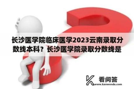 长沙医学院临床医学2023云南录取分数线本科？长沙医学院录取分数线是多少？