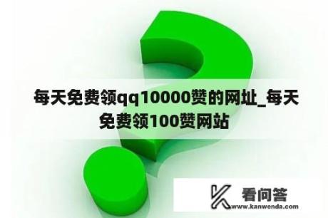  每天免费领qq10000赞的网址_每天免费领100赞网站