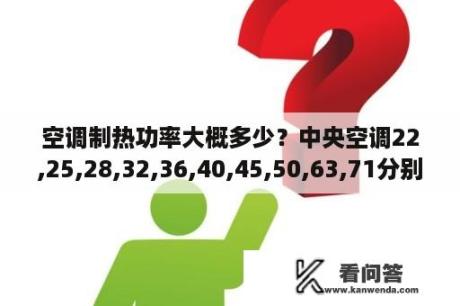 空调制热功率大概多少？中央空调22,25,28,32,36,40,45,50,63,71分别是几匹的和制冷量大概是多少？