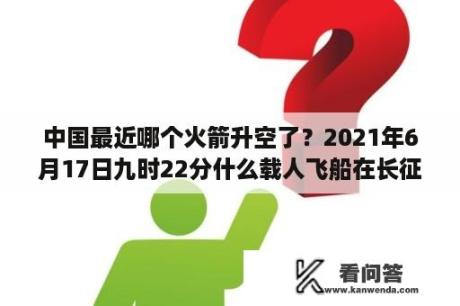 中国最近哪个火箭升空了？2021年6月17日九时22分什么载人飞船在长征2f运载火箭的托举下以一往无前之势冲入？