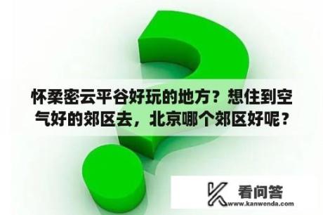 怀柔密云平谷好玩的地方？想住到空气好的郊区去，北京哪个郊区好呢？