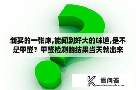 新买的一张床,能闻到好大的味道,是不是甲醛？甲醛检测的结果当天就出来了吗？