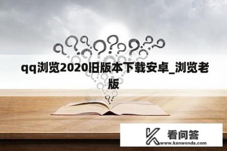  qq浏览2020旧版本下载安卓_浏览老版