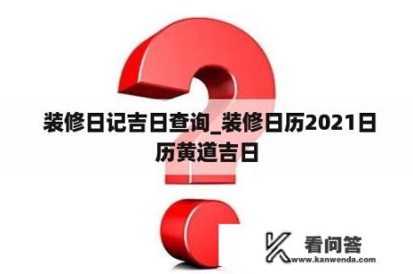  装修日记吉日查询_装修日历2021日历黄道吉日