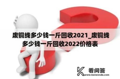  废铜线多少钱一斤回收2021_废铜线多少钱一斤回收2022价格表