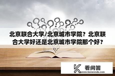 北京联合大学/北京城市学院？北京联合大学好还是北京城市学院那个好？