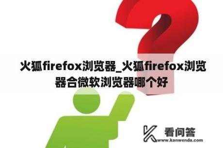  火狐firefox浏览器_火狐firefox浏览器合微软浏览器哪个好