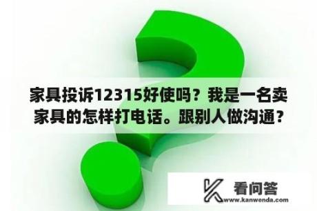 家具投诉12315好使吗？我是一名卖家具的怎样打电话。跟别人做沟通？