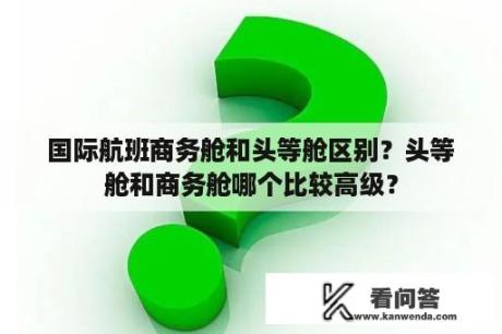 国际航班商务舱和头等舱区别？头等舱和商务舱哪个比较高级？