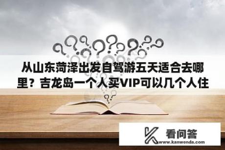 从山东菏泽出发自驾游五天适合去哪里？吉龙岛一个人买VIP可以几个人住啊？