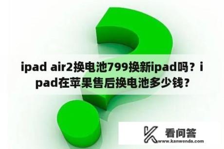 ipad air2换电池799换新ipad吗？ipad在苹果售后换电池多少钱？