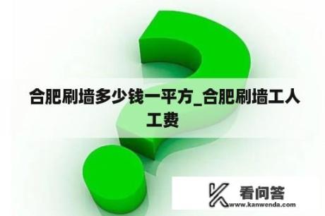  合肥刷墙多少钱一平方_合肥刷墙工人工费