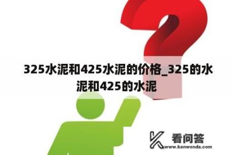  325水泥和425水泥的价格_325的水泥和425的水泥