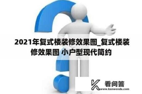  2021年复式楼装修效果图_复式楼装修效果图 小户型现代简约