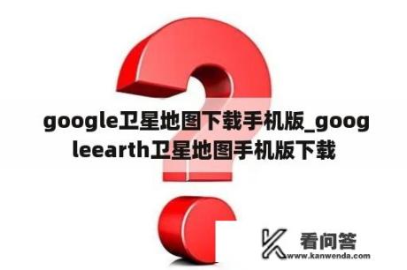  google卫星地图下载手机版_googleearth卫星地图手机版下载