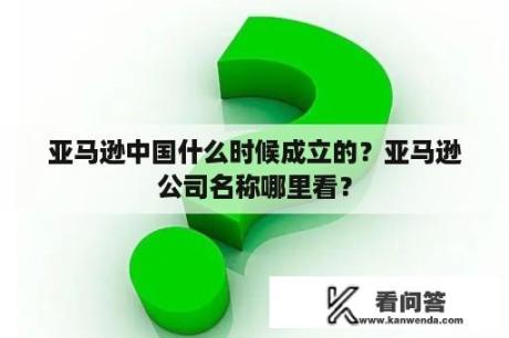 亚马逊中国什么时候成立的？亚马逊公司名称哪里看？