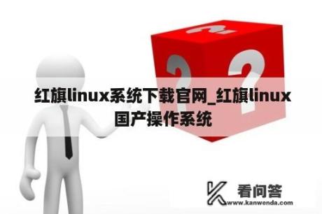  红旗linux系统下载官网_红旗linux 国产操作系统