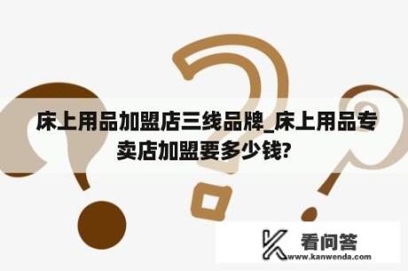  床上用品加盟店三线品牌_床上用品专卖店加盟要多少钱?