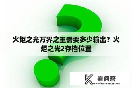 火炬之光万界之主需要多少输出？火炬之光2存档位置