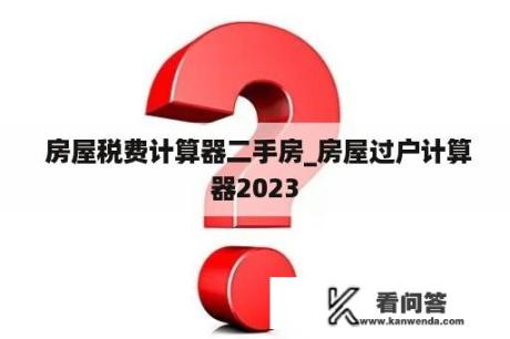  房屋税费计算器二手房_房屋过户计算器2023