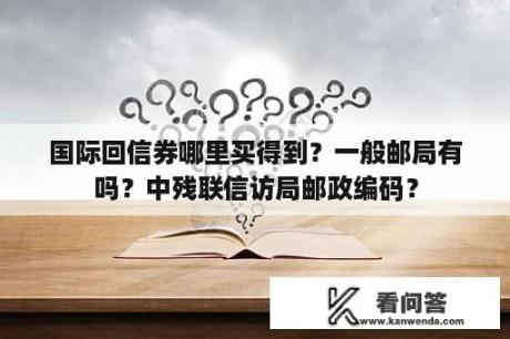 国际回信券哪里买得到？一般邮局有吗？中残联信访局邮政编码？