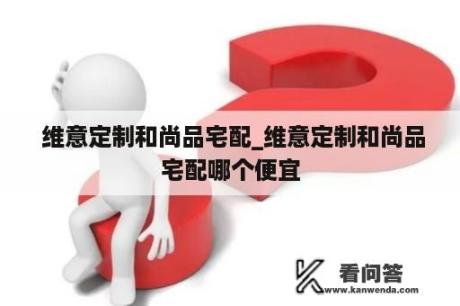  维意定制和尚品宅配_维意定制和尚品宅配哪个便宜