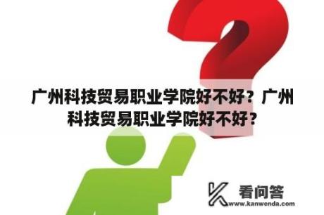 广州科技贸易职业学院好不好？广州科技贸易职业学院好不好？