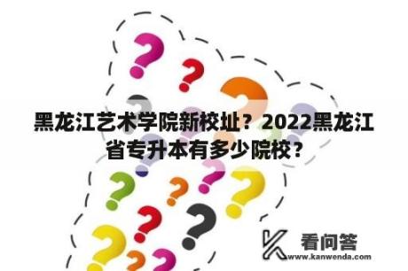 黑龙江艺术学院新校址？2022黑龙江省专升本有多少院校？