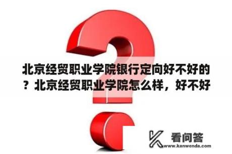 北京经贸职业学院银行定向好不好的？北京经贸职业学院怎么样，好不好？