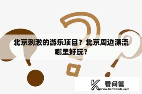 北京刺激的游乐项目？北京周边漂流哪里好玩？