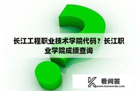 长江工程职业技术学院代码？长江职业学院成绩查询