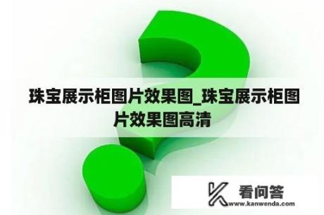  珠宝展示柜图片效果图_珠宝展示柜图片效果图高清