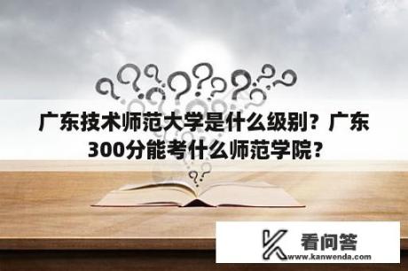 广东技术师范大学是什么级别？广东300分能考什么师范学院？